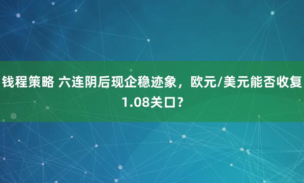 钱程策略 六连阴后现企稳迹象，欧元/美元能否收复1.08关口？