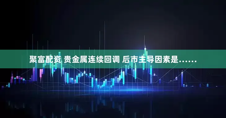 聚富配资 贵金属连续回调 后市主导因素是……