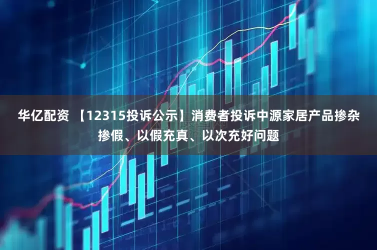 华亿配资 【12315投诉公示】消费者投诉中源家居产品掺杂掺假、以假充真、以次充好问题