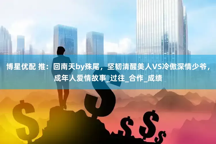 博星优配 推：回南天by殊尾，坚韧清醒美人VS冷傲深情少爷，成年人爱情故事_过往_合作_成绩
