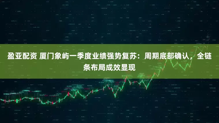 盈亚配资 厦门象屿一季度业绩强势复苏：周期底部确认，全链条布局成效显现