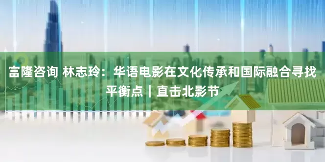 富隆咨询 林志玲：华语电影在文化传承和国际融合寻找平衡点｜直击北影节