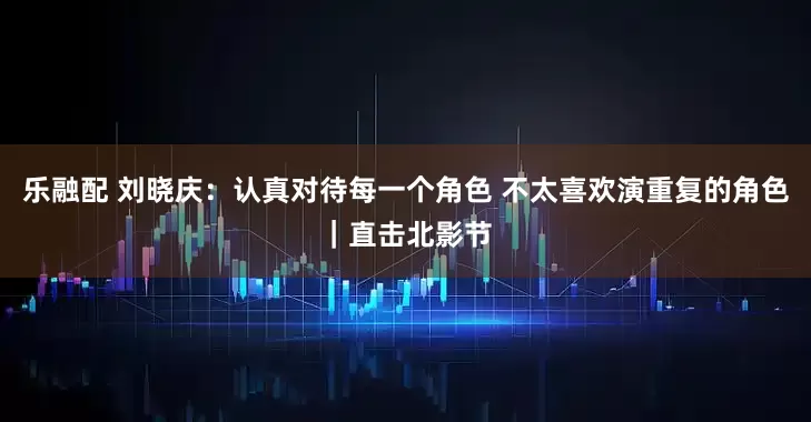 乐融配 刘晓庆：认真对待每一个角色 不太喜欢演重复的角色｜直击北影节