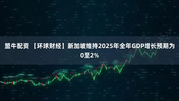 盟牛配资 【环球财经】新加坡维持2025年全年GDP增长预期为0至2%