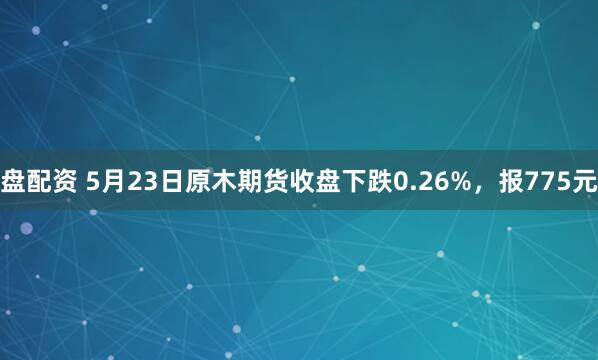 盘配资 5月23日原木期货收盘下跌0.26%，报775元