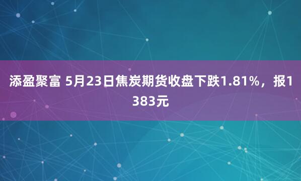添盈聚富 5月23日焦炭期货收盘下跌1.81%，报1383元