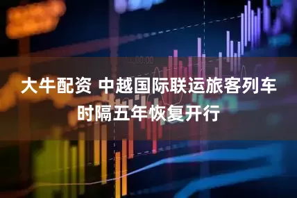 大牛配资 中越国际联运旅客列车时隔五年恢复开行