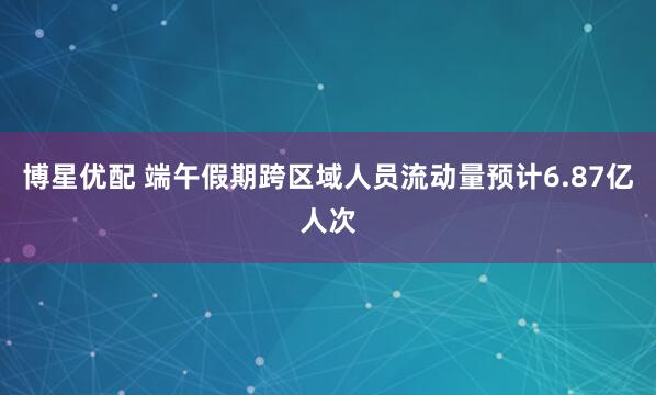 博星优配 端午假期跨区域人员流动量预计6.87亿人次