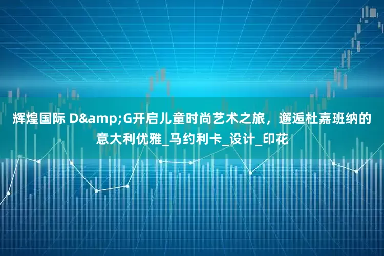 辉煌国际 D&G开启儿童时尚艺术之旅，邂逅杜嘉班纳的意大利优雅_马约利卡_设计_印花