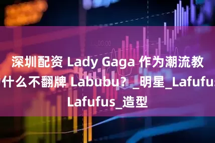 深圳配资 Lady Gaga 作为潮流教母，为什么不翻牌 Labubu？_明星_Lafufus_造型