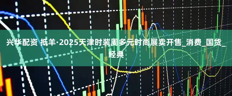 兴华配资 抵羊·2025天津时装周多元时尚展卖开售_消费_国货_经典