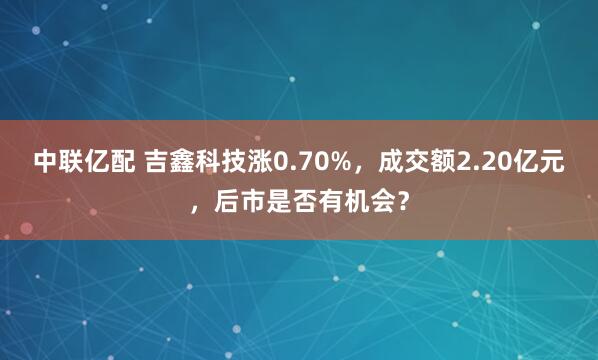 中联亿配 吉鑫科技涨0.70%，成交额2.20亿元，后市是否有机会？