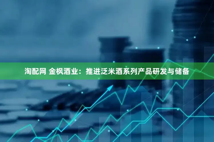 淘配网 金枫酒业：推进泛米酒系列产品研发与储备