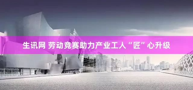 生讯网 劳动竞赛助力产业工人“匠”心升级