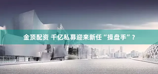 金顶配资 千亿私募迎来新任“操盘手”？