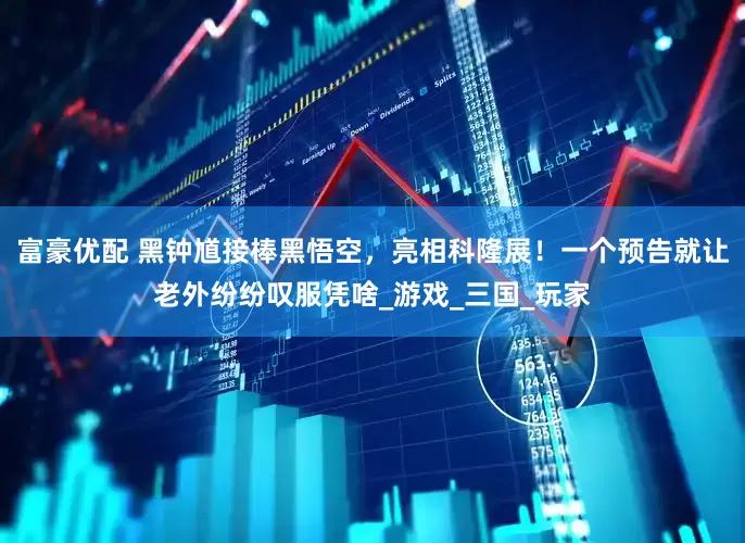 富豪优配 黑钟馗接棒黑悟空，亮相科隆展！一个预告就让老外纷纷叹服凭啥_游戏_三国_玩家