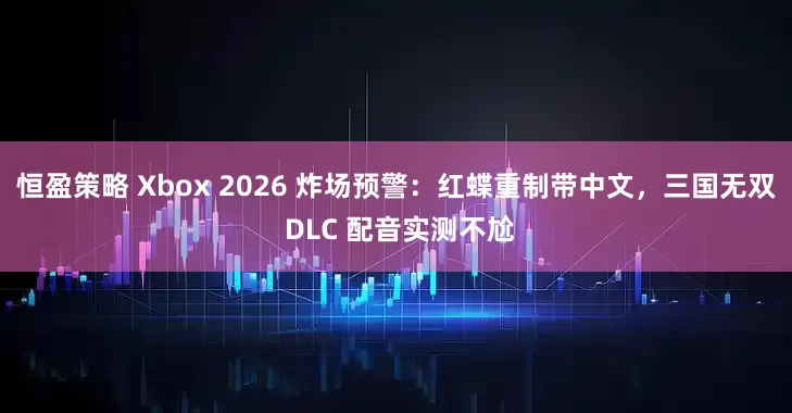 恒盈策略 Xbox 2026 炸场预警：红蝶重制带中文，三国无双 DLC 配音实测不尬