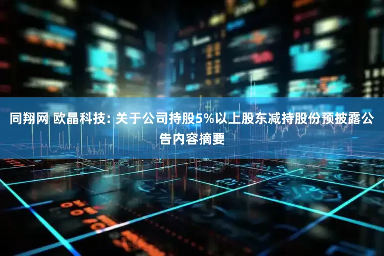 同翔网 欧晶科技: 关于公司持股5%以上股东减持股份预披露公告内容摘要