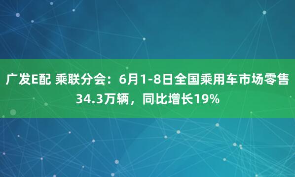 广发E配 乘联分会：6月1-8日全国乘用车市场零售34.3万辆，同比增长19%