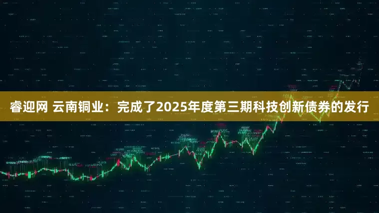 睿迎网 云南铜业：完成了2025年度第三期科技创新债券的发行