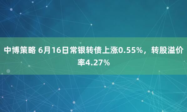 中博策略 6月16日常银转债上涨0.55%，转股溢价率4.27%