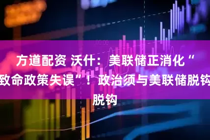方道配资 沃什：美联储正消化“致命政策失误”！政治须与美联储脱钩