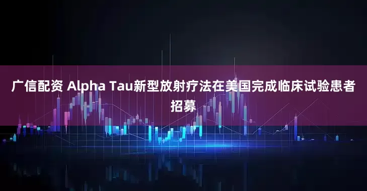 广信配资 Alpha Tau新型放射疗法在美国完成临床试验患者招募
